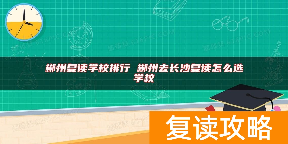 郴州复读学校排行 郴州去长沙复读怎么选学校