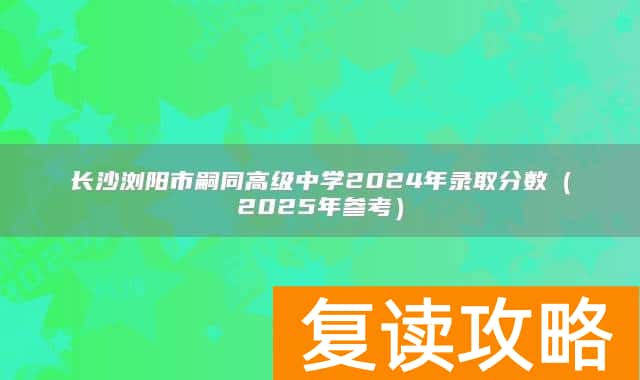 长沙浏阳市嗣同高级中学2024年录取分数(2025年参考)